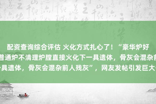 配资查询综合评估 火化方式扎心了！“豪华炉好比每次用完彻底刷锅，普通炉不清理炉膛直接火化下一具遗体，骨灰会混杂前人残灰”，网友发帖引发巨大争议