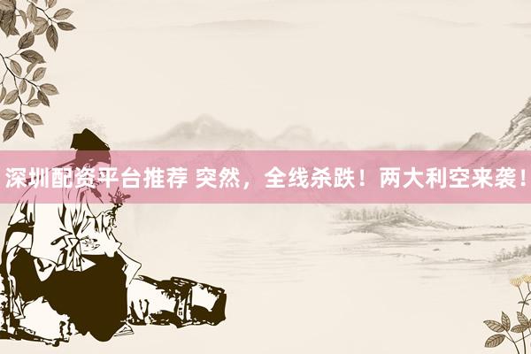 深圳配资平台推荐 突然，全线杀跌！两大利空来袭！