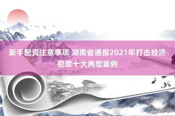 新手配资注意事项 湖南省通报2021年打击经济犯罪十大典型案例