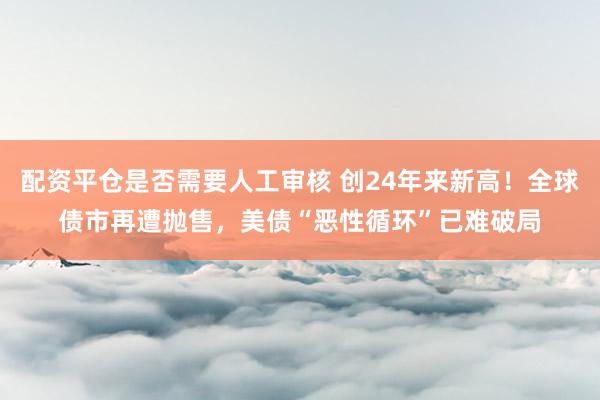 配资平仓是否需要人工审核 创24年来新高！全球债市再遭抛售，美债“恶性循环”已难破局