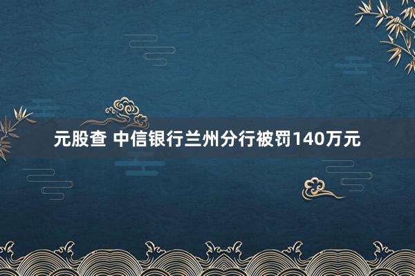 元股查 中信银行兰州分行被罚140万元