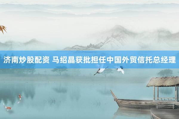 济南炒股配资 马绍晶获批担任中国外贸信托总经理