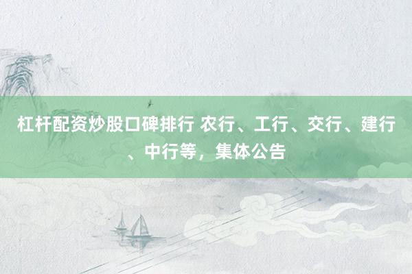 杠杆配资炒股口碑排行 农行、工行、交行、建行、中行等，集体公告