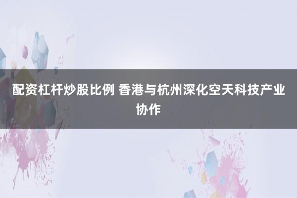配资杠杆炒股比例 香港与杭州深化空天科技产业协作