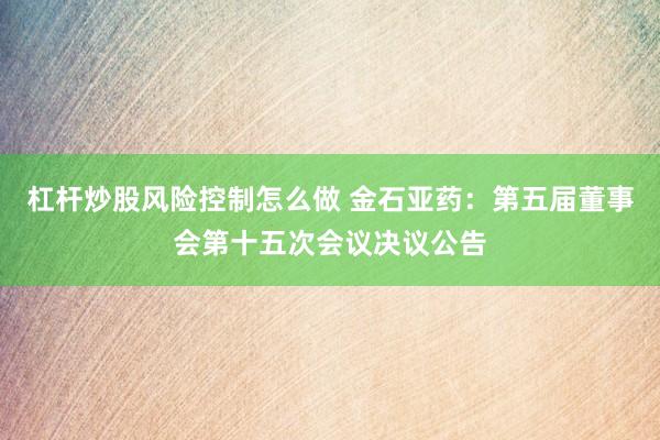 杠杆炒股风险控制怎么做 金石亚药：第五届董事会第十五次会议决议公告