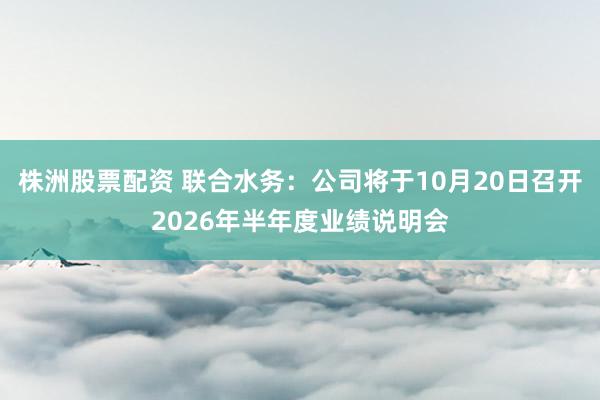株洲股票配资 联合水务：公司将于10月20日召开2026年半年度业绩说明会