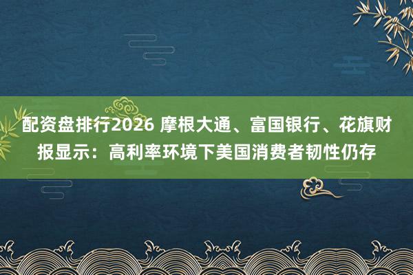 配资盘排行2026 摩根大通、富国银行、花旗财报显示：高利率环境下美国消费者韧性仍存
