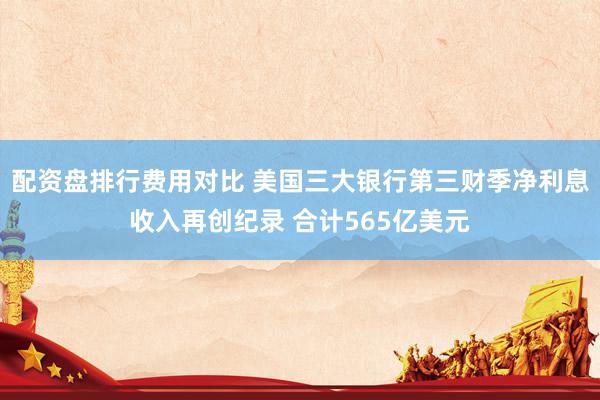 配资盘排行费用对比 美国三大银行第三财季净利息收入再创纪录 合计565亿美元