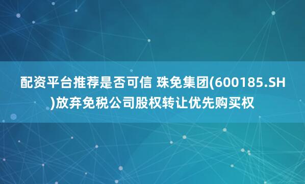 配资平台推荐是否可信 珠免集团(600185.SH)放弃免税公司股权转让优先购买权