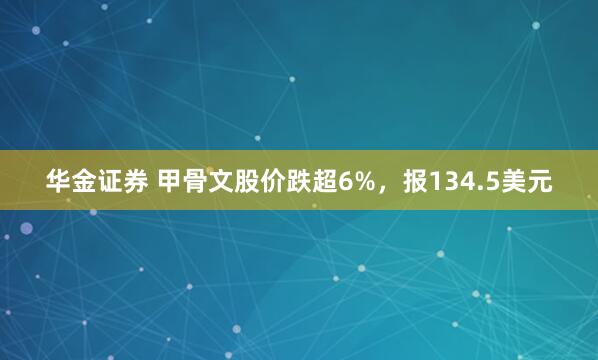 华金证券 甲骨文股价跌超6%，报134.5美元