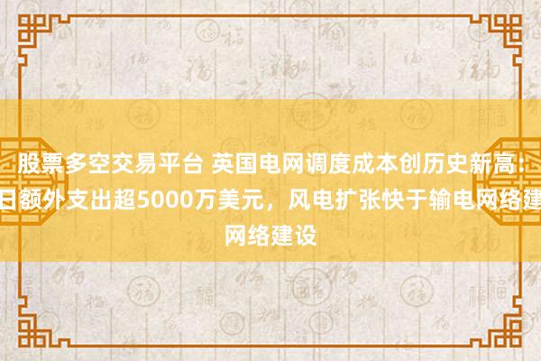 股票多空交易平台 英国电网调度成本创历史新高：单日额外支出超5000万美元，风电扩张快于输电网络建设