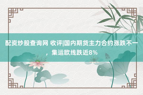 配资炒股查询网 收评|国内期货主力合约涨跌不一，集运欧线跌近8%
