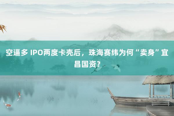 空逼多 IPO两度卡壳后，珠海赛纬为何“卖身”宜昌国资？