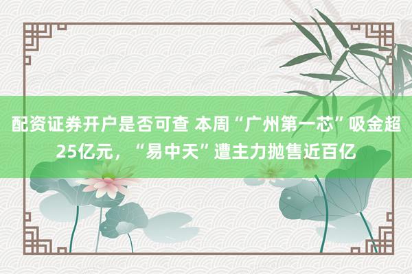 配资证券开户是否可查 本周“广州第一芯”吸金超25亿元，“易中天”遭主力抛售近百亿