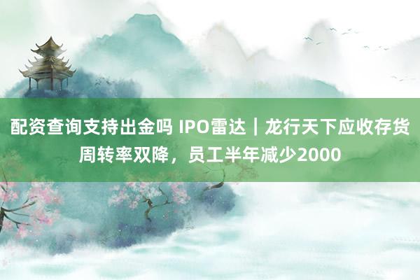 配资查询支持出金吗 IPO雷达｜龙行天下应收存货周转率双降，员工半年减少2000