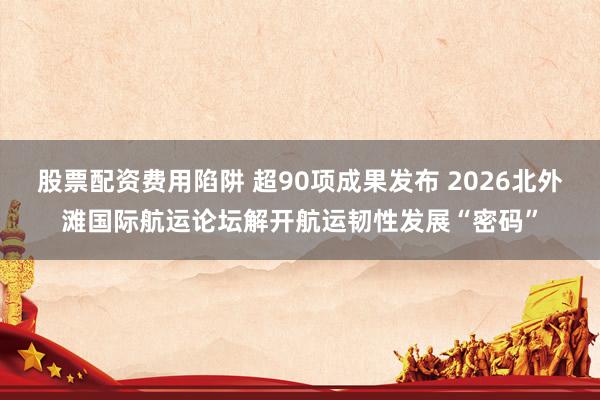 股票配资费用陷阱 超90项成果发布 2026北外滩国际航运论坛解开航运韧性发展“密码”