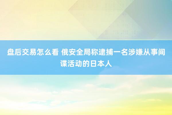 盘后交易怎么看 俄安全局称逮捕一名涉嫌从事间谍活动的日本人