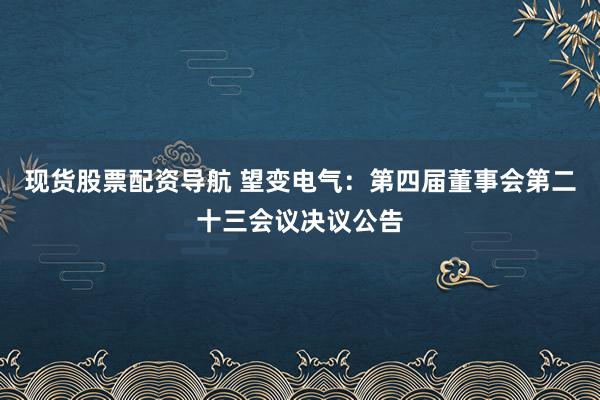 现货股票配资导航 望变电气：第四届董事会第二十三会议决议公告