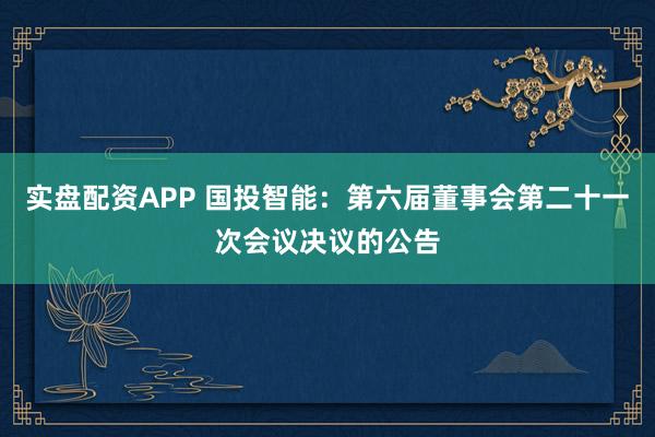 实盘配资APP 国投智能:第六届董事会第二十一次会议决议的公告