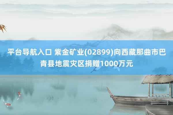 平台导航入口 紫金矿业(02899)向西藏那曲市巴青县地震灾区捐赠1000万元