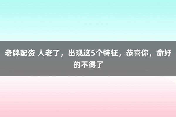 老牌配资 人老了，出现这5个特征，恭喜你，命好的不得了