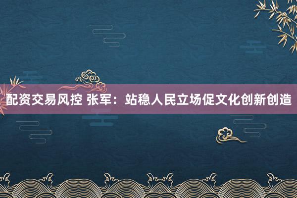 配资交易风控 张军:站稳人民立场促文化创新创造