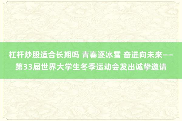 杠杆炒股适合长期吗 青春逐冰雪 奋进向未来——第33届世界大学生冬季运动会发出诚挚邀请