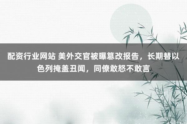 配资行业网站 美外交官被曝篡改报告，长期替以色列掩盖丑闻，同僚敢怒不敢言