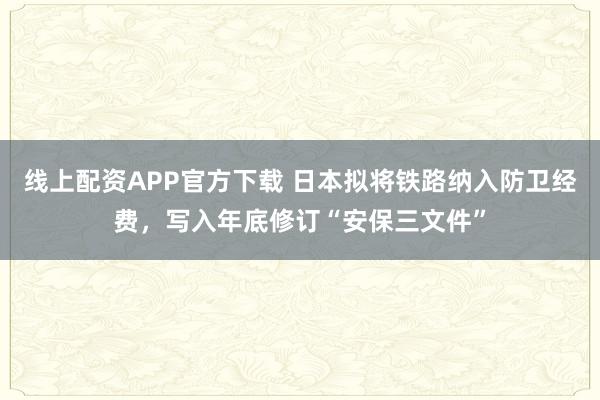线上配资APP官方下载 日本拟将铁路纳入防卫经费，写入年底修订“安保三文件”