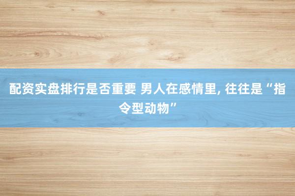 配资实盘排行是否重要 男人在感情里, 往往是“指令型动物”