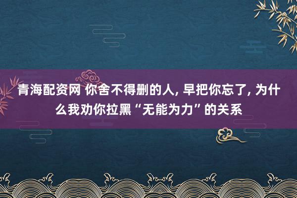 青海配资网 你舍不得删的人, 早把你忘了, 为什么我劝你拉黑“无能为力”的关系