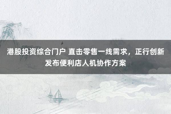 港股投资综合门户 直击零售一线需求，正行创新发布便利店人机协作方案