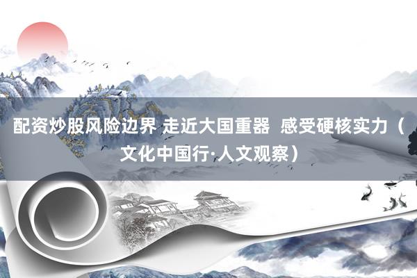 配资炒股风险边界 走近大国重器  感受硬核实力（文化中国行·人文观察）